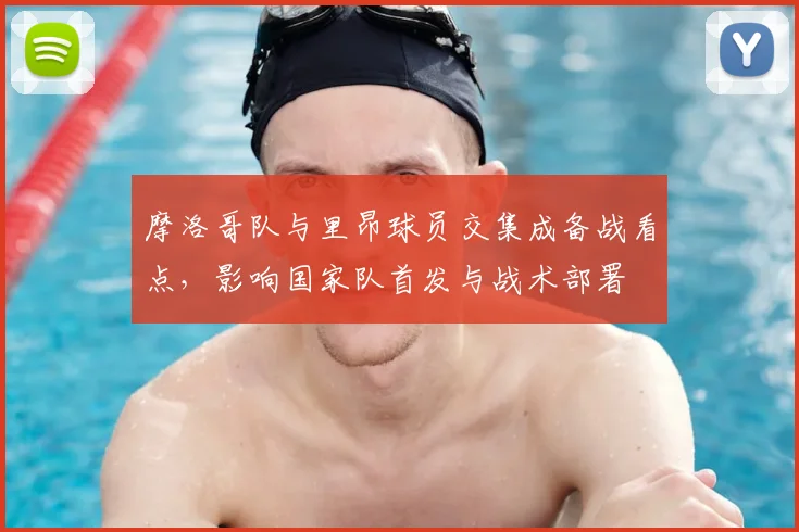 摩洛哥队与里昂球员交集成备战看点,影响国家队首发与战术部署