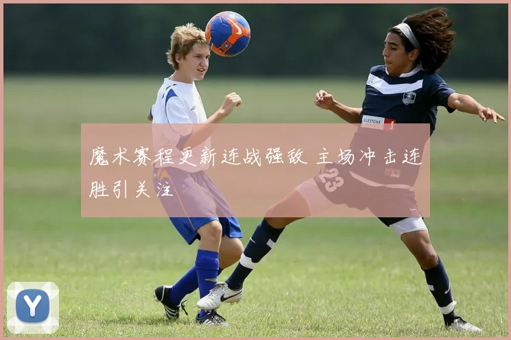 魔术赛程更新连战强敌 主场冲击连胜引关注