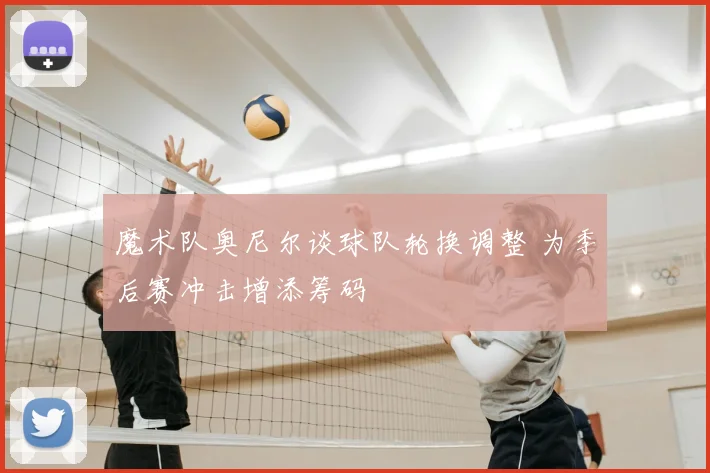 魔术队奥尼尔谈球队轮换调整 为季后赛冲击增添筹码