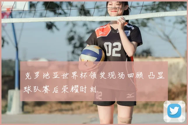 克罗地亚世界杯领奖现场回顾 凸显球队赛后荣耀时刻