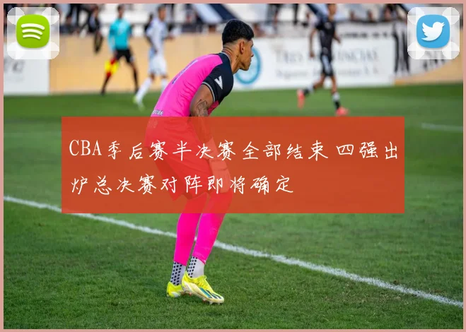 CBA季后赛半决赛全部结束 四强出炉总决赛对阵即将确定