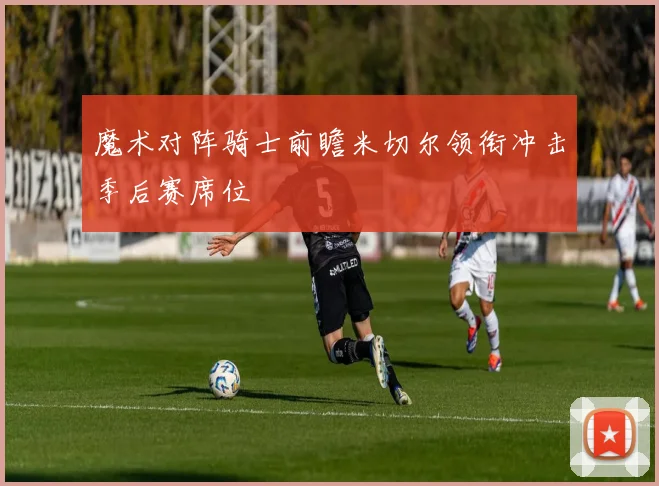 魔术对阵骑士前瞻米切尔领衔冲击季后赛席位