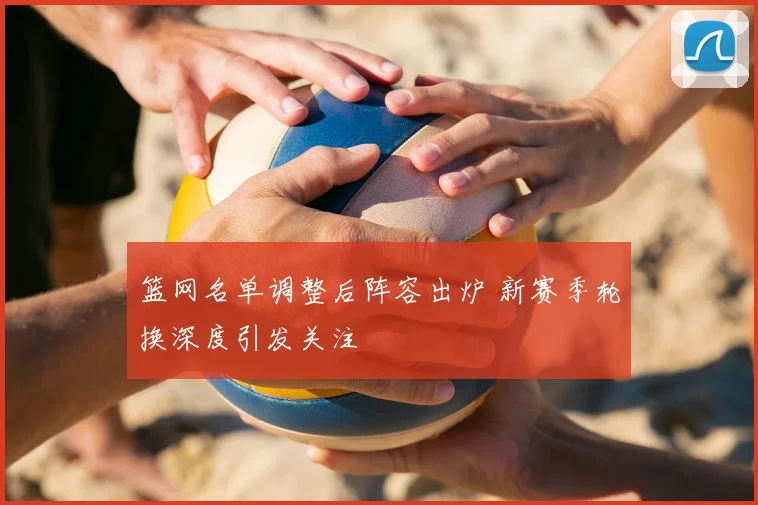 篮网名单调整后阵容出炉 新赛季轮换深度引发关注