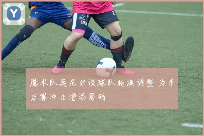 魔术队奥尼尔谈球队轮换调整 为季后赛冲击增添筹码