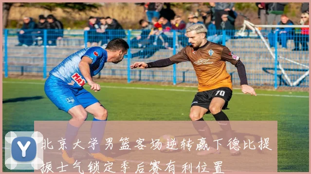 北京大学男篮客场逆转赢下德比提振士气锁定季后赛有利位置