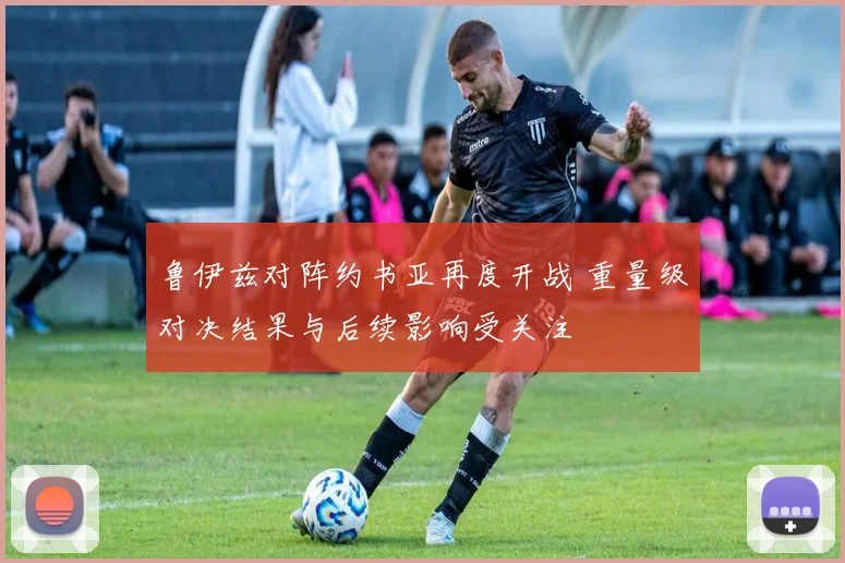 鲁伊兹对阵约书亚再度开战 重量级对决结果与后续影响受关注