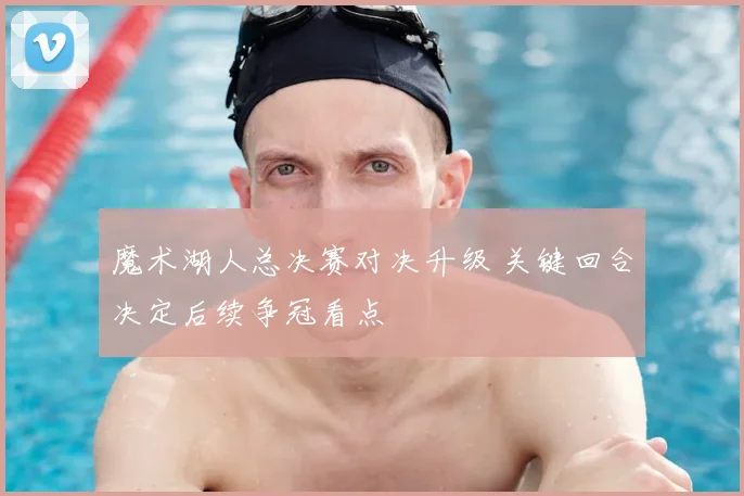 魔术湖人总决赛对决升级 关键回合决定后续争冠看点