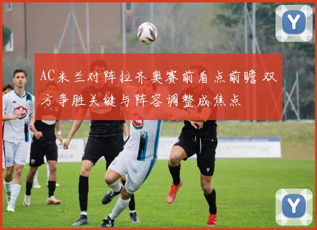 AC米兰对阵拉齐奥赛前看点前瞻 双方争胜关键与阵容调整成焦点