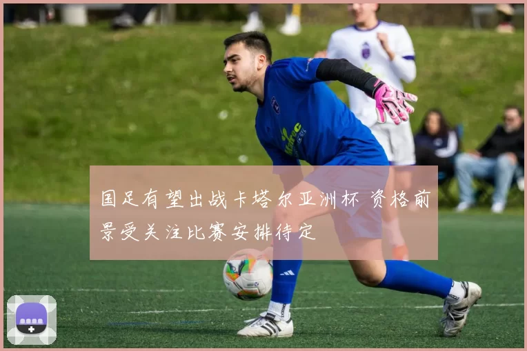 国足有望出战卡塔尔亚洲杯 资格前景受关注比赛安排待定