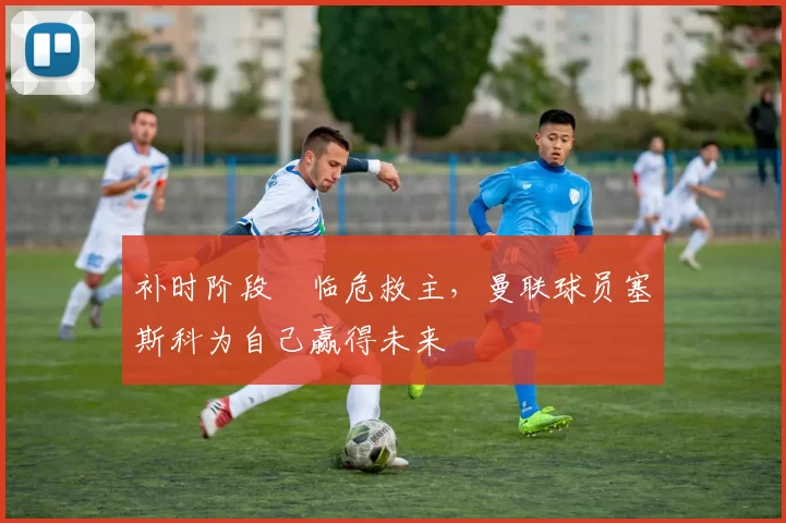 补时阶段​临危救主，曼联球员塞斯科为自己赢得未来