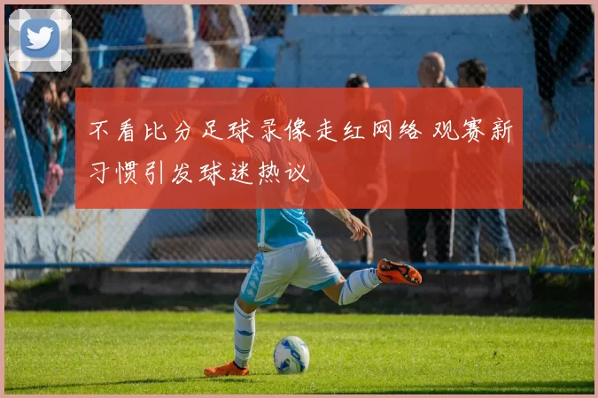 不看比分足球录像走红网络 观赛新习惯引发球迷热议