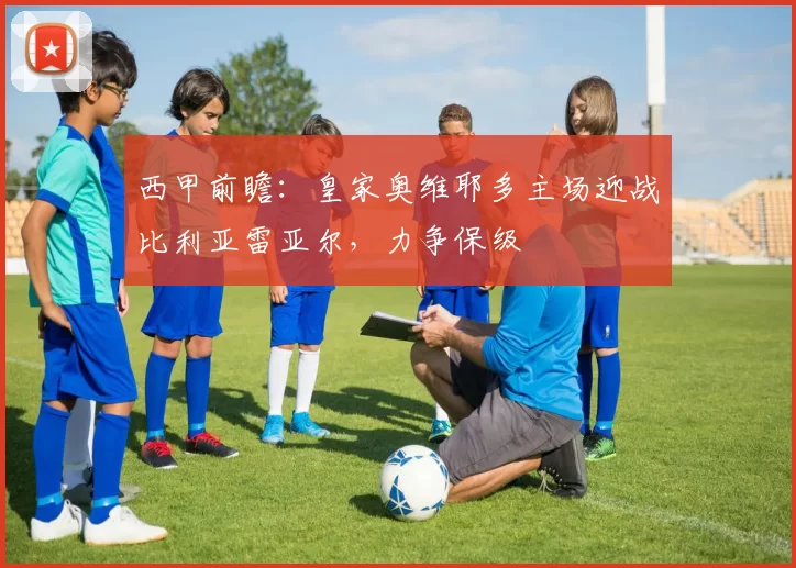 西甲前瞻：皇家奥维耶多主场迎战比利亚雷亚尔，力争保级