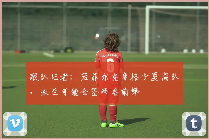 跟队记者：若菲尔克鲁格今夏离队，米兰可能会签两名前锋