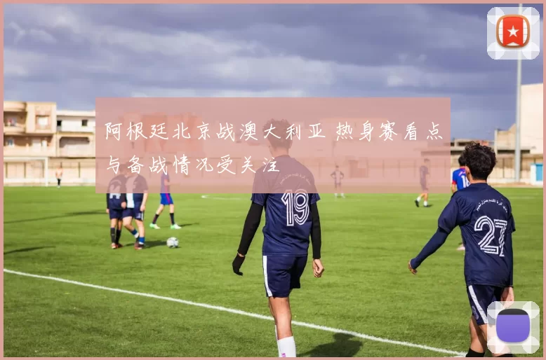 阿根廷北京战澳大利亚 热身赛看点与备战情况受关注