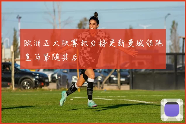 欧洲五大联赛积分榜更新曼城领跑皇马紧随其后