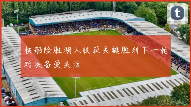 快船险胜湖人收获关键胜利下一轮对决备受关注