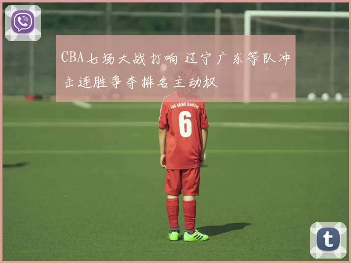 CBA七场大战打响 辽宁广东等队冲击连胜争夺排名主动权