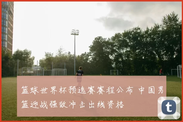 篮球世界杯预选赛赛程公布 中国男篮迎战强敌冲击出线资格