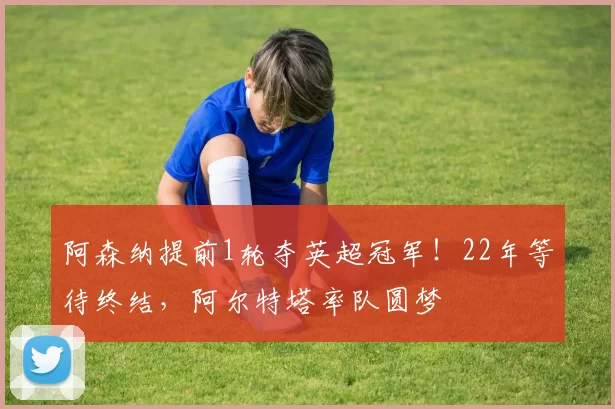 阿森纳提前1轮夺英超冠军！22年等待终结，阿尔特塔率队圆梦