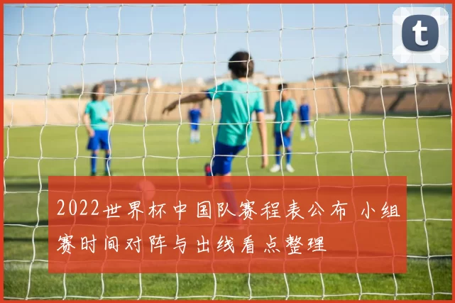 2022世界杯中国队赛程表公布 小组赛时间对阵与出线看点整理
