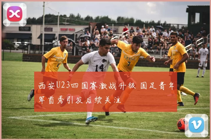 西安U23四国赛激战升级 国足青年军首秀引发后续关注
