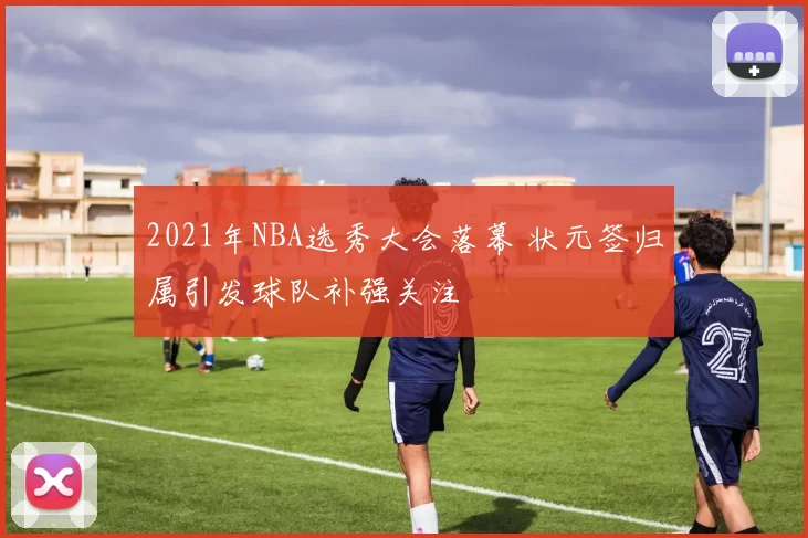 2021年NBA选秀大会落幕 状元签归属引发球队补强关注