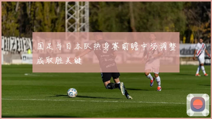 国足与日本队热身赛前瞻中场调整成取胜关键