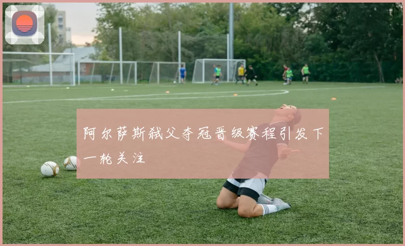 阿尔萨斯弑父夺冠晋级赛程引发下一轮关注