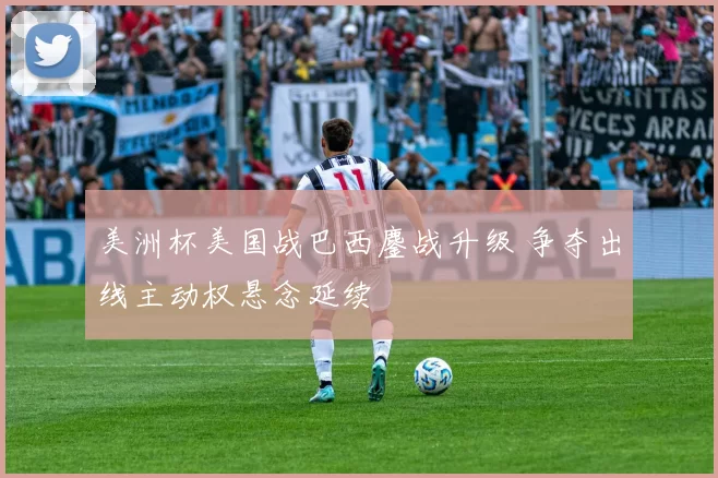 美洲杯美国战巴西鏖战升级 争夺出线主动权悬念延续