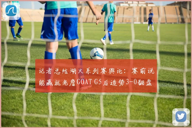 记者总结湖火系列赛舆论：赛前说能赢就老詹GOAT G5后造势3-0翻盘