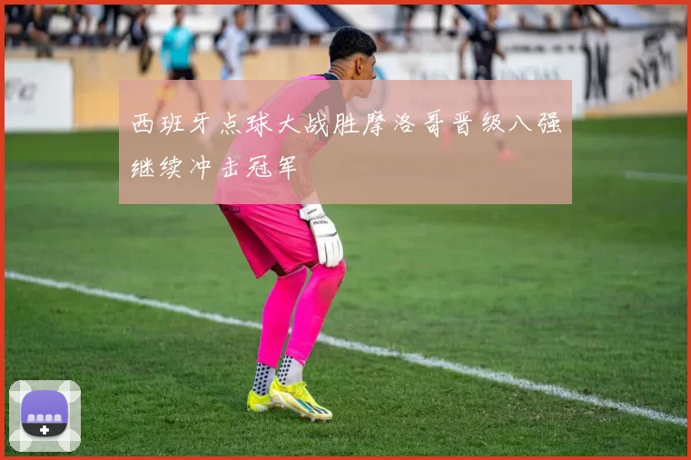 西班牙点球大战胜摩洛哥晋级八强继续冲击冠军