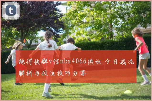 跑得快群v信nba4066热议 今日战况解析与投注技巧分享