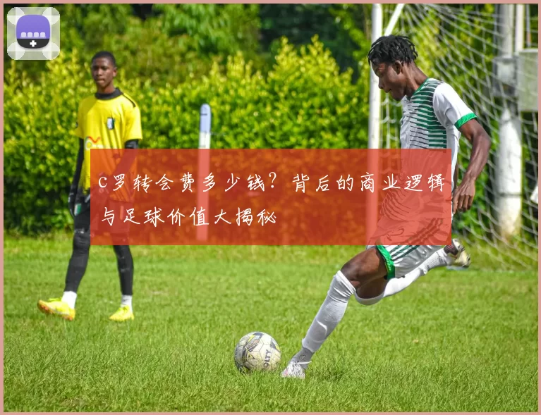 c罗转会费多少钱？背后的商业逻辑与足球价值大揭秘