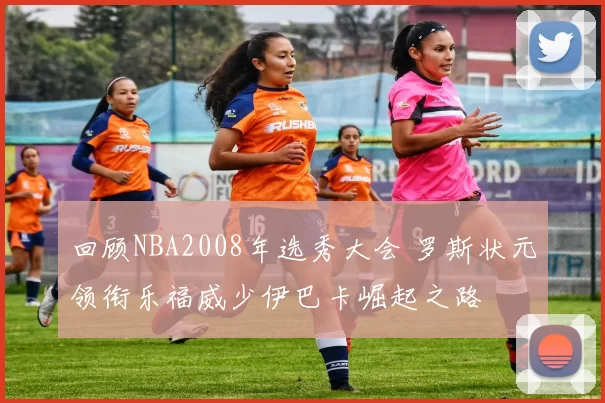 回顾NBA2008年选秀大会 罗斯状元领衔乐福威少伊巴卡崛起之路