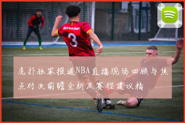 虎扑独家报道NBA直播现场回顾与焦点对决前瞻全析及赛程建议精