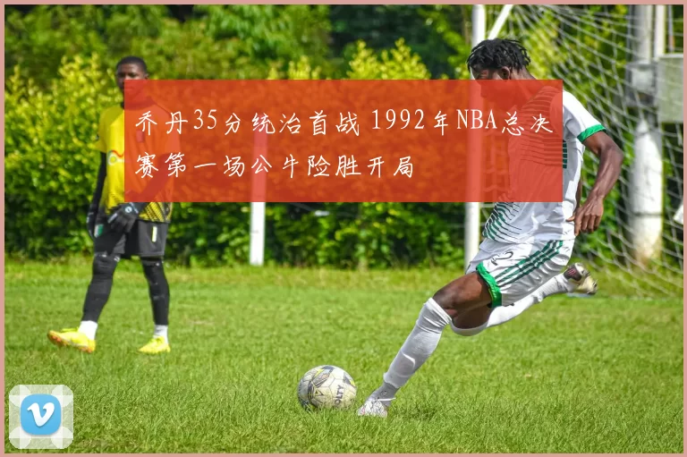 乔丹35分统治首战 1992年NBA总决赛第一场公牛险胜开局