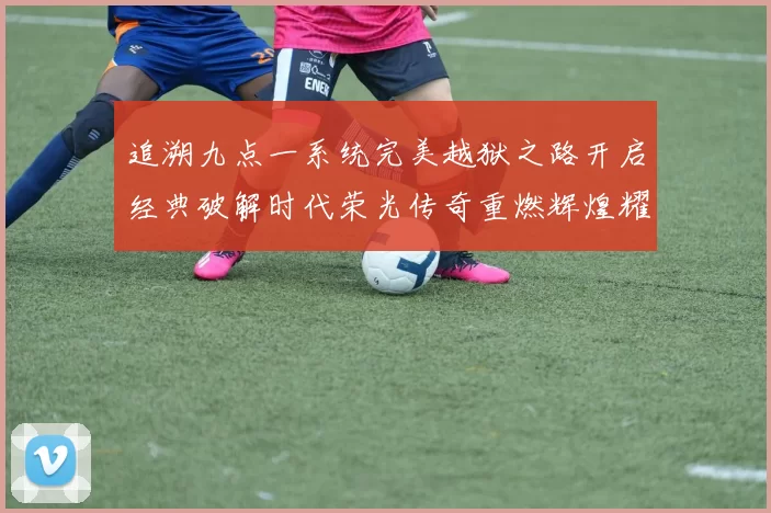 追溯九点一系统完美越狱之路开启经典破解时代荣光传奇重燃辉煌耀