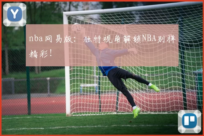 nba网易版：独特视角解锁NBA别样精彩！