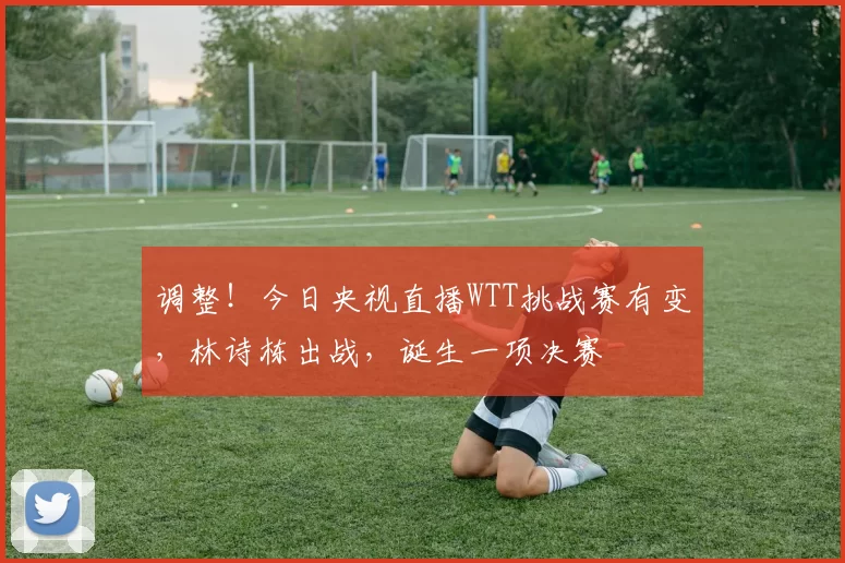 调整！今日央视直播WTT挑战赛有变，林诗栋出战，诞生一项决赛