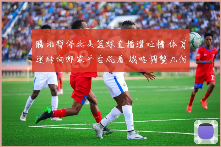 腾讯暂停北美篮球直播遭吐槽 体育迷转向哪家平台观看 战略调整几何