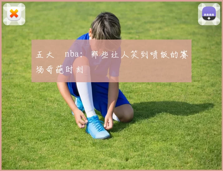 五大囧nba：那些让人笑到喷饭的赛场奇葩时刻