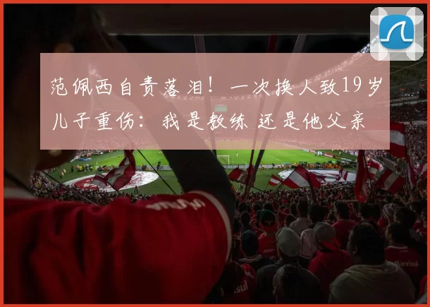 范佩西自责落泪！一次换人致19岁儿子重伤：我是教练 还是他父亲