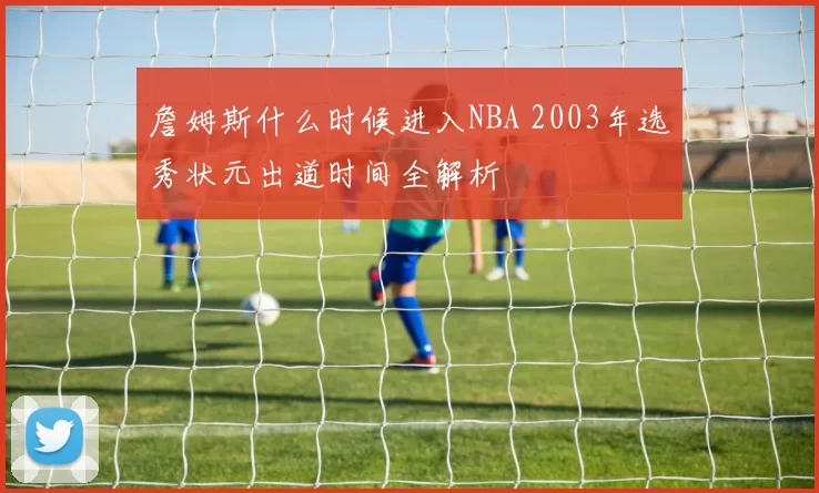 詹姆斯什么时候进入NBA 2003年选秀状元出道时间全解析