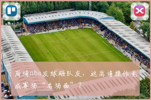 周琦nba发球砸队友，这离谱操作竟成赛场“名场面”？