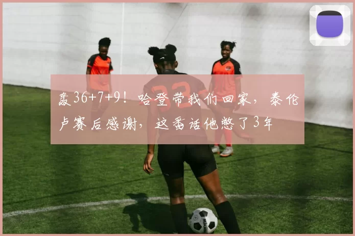 轰36+7+9！哈登带我们回家，泰伦卢赛后感谢，这番话他憋了3年